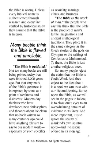 the Bible is wrong. Unless        as sexuality, marriage,
every biblical name is            ethics, and business.
authenticated through                 “The Bible is the work
research and every fact           of man.” The people who
verified by historical study,     say this think that the Bible
they assume that the Bible        is the product of man’s
is in error.                      fertile imaginations and
                                  ancient mythological
                                  traditions. They place it in
Many people think                 the same category as the
the Bible is flawed               Greek stories of the gods on
                                  Olympus or the writings of
  and unreliable.                 Confucius or Muhammad.
                                  To them, the Bible is just
    “The Bible is outdated.”      another religious book.
Not too many books are still          So, many people reject
being printed today that          the claim that the Bible is
were finished 2,000 years         God’s Word. And they
ago. But that very mark           object to the idea that it
of the Bible’s greatness is       is a book we can trust with
interpreted by some as a          our life and destiny. But to
point of weakness and             reject the Bible, as we will
disinterest. Modern-day           see in the pages to follow,
thinkers who have                 is to close one’s eyes to an
developed new philosophies        overwhelming amount of
and theories about life claim     evidence in its favor. And
that no book written so           more important, it is to
many centuries ago could          ignore the reality of
have anything relevant to         mankind’s own spiritual
say to our modern world—          need—and the rescue
especially on such specifics      offered in its message.
                                                              3
              © RBC Ministries. All rights reserved.
 