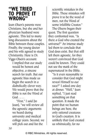 “WE TRIED                            scientific mistakes in the
TO PROVE IT                          Bible. These mistakes will
                                     prove it to be the word of
WRONG”                               men, not the Word of
Joan Olsen’s parents were            some infallible Creator.”
Christians, but she and her          The Olsens began their
physician husband were           quest. The first question
agnostic. This led to many       they confronted was, “Is
long discussions about the       there a God who created the
Bible between these couples.     universe?” An intense study
Finally, the young doctor        led them to conclude that
and his wife agreed to study     God does exist. But that still
Christianity. Here is Dr.        left them agnostic, for they
Viggo Olsen’s account:           weren’t convinced that God
   I implied that our study      could be known. They could
   would be honest and           not see the mark of the
   objective, a sincere          supernatural in the Bible.
   search for truth. But our         “Is it even reasonable to
   agnostic bias made us             consider that God might
   begin the search in a             reveal Himself to our
   diabolically clever way.          race?” I asked one day
   We would prove that the           at dinner. “Well,” Joan
   Bible is not the Word of          replied, “I just read
   God . . . .                       something on that
      “First,” I said [to            question. It made the
   Joan], “we will review all        point that we human
   the agnostic arguments            beings are here, the
   we heard during                   only rational creatures
   university and medical            in God’s creation. It is
   college years. Second, we         unlikely that God created
   will pick out and list the        us whimsically, for no
30
             © RBC Ministries. All rights reserved.
 