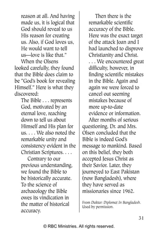 reason at all. And having              Then there is the
   made us, it is logical that       remarkable scientific
   God should reveal to us           accuracy of the Bible.
   His reason for creating           Here was the exact target
   us. Also, if God loves us,        of the attack Joan and I
   He would want to tell             had launched to disprove
   us—love is like that.”            Christianity and Christ.
   When the Olsens                   . . . We encountered great
looked carefully, they found         difficulty, however, in
that the Bible does claim to         finding scientific mistakes
be “God’s book for revealing         in the Bible. Again and
Himself.” Here is what they          again we were forced to
discovered:                          cancel out seeming
   The Bible . . . represents        mistakes because of
   God, motivated by an              more up-to-date
   eternal love, reaching            evidence or information.
   down to tell us about             After months of serious
   Himself and His plan for       questioning, Dr. and Mrs.
   us. . . . We also noted the    Olsen concluded that the
   remarkable unity and           Bible is indeed God’s
   consistency evident in the     message to mankind. Based
   Christian Scriptures. . . .    on this belief, they both
       Contrary to our            accepted Jesus Christ as
   previous understanding,        their Savior. Later, they
   we found the Bible to          journeyed to East Pakistan
   be historically accurate.      (now Bangladesh), where
   To the science of              they have served as
   archaeology the Bible          missionaries since 1962.
   owes its vindication in
                                  From Daktar: Diplomat In Bangladesh.
   the matter of historical       Used by permission.
   accuracy.
                                                                    31
              © RBC Ministries. All rights reserved.
 