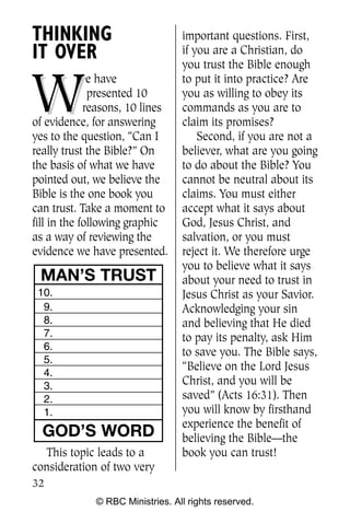 THINKING                          important questions. First,
IT OVER                           if you are a Christian, do
                                  you trust the Bible enough


W
              e have              to put it into practice? Are
              presented 10        you as willing to obey its
             reasons, 10 lines    commands as you are to
of evidence, for answering        claim its promises?
yes to the question, “Can I           Second, if you are not a
really trust the Bible?” On       believer, what are you going
the basis of what we have         to do about the Bible? You
pointed out, we believe the       cannot be neutral about its
Bible is the one book you         claims. You must either
can trust. Take a moment to       accept what it says about
fill in the following graphic     God, Jesus Christ, and
as a way of reviewing the         salvation, or you must
evidence we have presented.       reject it. We therefore urge
                                  you to believe what it says
 MAN’S TRUST                      about your need to trust in
 10.                              Jesus Christ as your Savior.
  9.                              Acknowledging your sin
  8.                              and believing that He died
  7.                              to pay its penalty, ask Him
  6.
                                  to save you. The Bible says,
  5.
                                  “Believe on the Lord Jesus
  4.
  3.                              Christ, and you will be
  2.                              saved” (Acts 16:31). Then
  1.                              you will know by firsthand
                                  experience the benefit of
  GOD’S WORD                      believing the Bible—the
  This topic leads to a           book you can trust!
consideration of two very
32
              © RBC Ministries. All rights reserved.
 