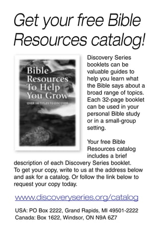 Get your free Bible
Resources catalog!
                            Discovery Series
                            booklets can be
                            valuable guides to
                            help you learn what
                            the Bible says about a
                            broad range of topics.
                            Each 32-page booklet
                            can be used in your
                            personal Bible study
                            or in a small-group
                            setting.

                              Your free Bible
                              Resources catalog
                              includes a brief
description of each Discovery Series booklet.
To get your copy, write to us at the address below
and ask for a catalog. Or follow the link below to
request your copy today.

www.discoveryseries.org/catalog
USA: PO Box 2222, Grand Rapids, MI 49501-2222
Canada: Box 1622, Windsor, ON N9A 6Z7
 
