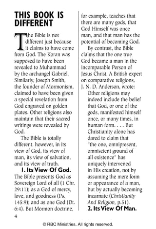 THIS BOOK IS                     for example, teaches that
DIFFERENT                        there are many gods, that
                                 God Himself was once


T
        he Bible is not          man, and that man has the
      different just because     potential of becoming God.
      it claims to have come         By contrast, the Bible
from God. The Koran was          claims that the one true
supposed to have been            God became a man in the
revealed to Muhammad             incomparable Person of
by the archangel Gabriel.        Jesus Christ. A British expert
Similarly, Joseph Smith,         on comparative religions,
the founder of Mormonism,        J. N. D. Anderson, wrote:
claimed to have been given           Other religions may
a special revelation from            indeed include the belief
God engraved on golden               that God, or one of the
plates. Other religions also         gods, manifested himself
maintain that their sacred           once, or many times, in
writings were revealed by            human form. . . . But
God.                                 Christianity alone has
    The Bible is totally             dared to claim that
different, however, in its           “the one, omnipresent,
view of God, its view of             omniscient ground of
man, its view of salvation,          all existence” has
and its view of truth.               uniquely intervened
    1. Its View Of God.              in His creation, not by
The Bible presents God as            assuming the mere form
Sovereign Lord of all (1 Chr.        or appearance of a man,
29:11); as a God of mercy,           but by actually becoming
love, and goodness (Ps.              incarnate (Christianity
145:9); and as one God (Dt.          And Religion, p.51).
6:4). But Mormon doctrine,           2. Its View Of Man.
4
             © RBC Ministries. All rights reserved.
 