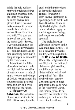 While the holy books of           cruel and inhumane views
many other religions either       of the world’s religions.
exalt man or debase him,          Hindus, for example,
the Bible gives a more            often involve themselves in
balanced and realistic            agonizing acts to merit God’s
picture. First, it does not       favor. Buddhists follow an
make man out to be more           eightfold discipline of self-
than he is, as did the            denial. Muslims engage in
ancient Greek Heraclitus          a strict regimen of fasting
who said, “The gods are           and prayer to earn God’s
immortal men, and men             approval.
are mortal gods.” Second,             The Bible, however,
it does not make man less         offers man salvation in the
than he is, as psychologist       God-man, Jesus Christ. It is
B. F. Skinner did by saying       not a salvation by works,
man is nothing more than a        but by grace through faith.
complex organism controlled           4. Its View Of Truth.
by his environment.               While other religious books
    By contrast, the Bible        are filled with unconfirmed
alone does justice to both        claims and philosophies,
the high and the low sides        the Bible supports its
of human nature. It tells of      claims with historical and
man’s creation in the image       geographical facts. This
of God, is realistic about his    is why the first-century
sin, upholds his personal         Christians gave so much
responsibility, and gives         emphasis to the good news
him hope for the future.          of the resurrected Christ.
  3. Its View Of                  Their message was to be
Salvation. The salvation          accepted not merely on the
of man as presented in the        authority of their words but
Bible differs vastly from the     on verifiable evidence.
                                                             5
              © RBC Ministries. All rights reserved.
 