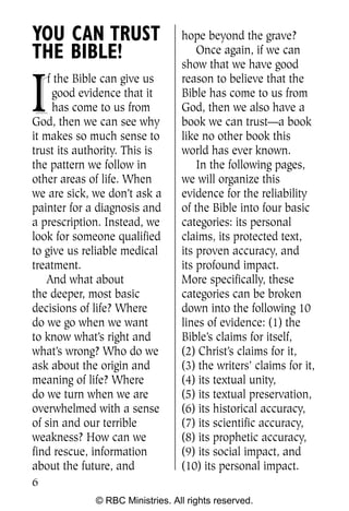 YOU CAN TRUST                    hope beyond the grave?
THE BIBLE!                           Once again, if we can
                                 show that we have good


I
    f the Bible can give us      reason to believe that the
     good evidence that it       Bible has come to us from
     has come to us from         God, then we also have a
God, then we can see why         book we can trust—a book
it makes so much sense to        like no other book this
trust its authority. This is     world has ever known.
the pattern we follow in             In the following pages,
other areas of life. When        we will organize this
we are sick, we don’t ask a      evidence for the reliability
painter for a diagnosis and      of the Bible into four basic
a prescription. Instead, we      categories: its personal
look for someone qualified       claims, its protected text,
to give us reliable medical      its proven accuracy, and
treatment.                       its profound impact.
    And what about               More specifically, these
the deeper, most basic           categories can be broken
decisions of life? Where         down into the following 10
do we go when we want            lines of evidence: (1) the
to know what’s right and         Bible’s claims for itself,
what’s wrong? Who do we          (2) Christ’s claims for it,
ask about the origin and         (3) the writers’ claims for it,
meaning of life? Where           (4) its textual unity,
do we turn when we are           (5) its textual preservation,
overwhelmed with a sense         (6) its historical accuracy,
of sin and our terrible          (7) its scientific accuracy,
weakness? How can we             (8) its prophetic accuracy,
find rescue, information         (9) its social impact, and
about the future, and            (10) its personal impact.
6
             © RBC Ministries. All rights reserved.
 