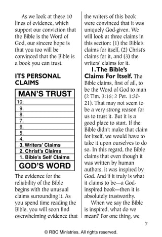 As we look at these 10        the writers of this book
lines of evidence, which         were convinced that it was
support our conviction that      uniquely God-given. We
the Bible is the Word of         will look at three claims in
God, our sincere hope is         this section: (1) the Bible’s
that you too will be             claims for itself, (2) Christ’s
convinced that the Bible is      claims for it, and (3) the
a book you can trust.            writers’ claims for it.
                                   1.The Bible’s
ITS PERSONAL                     Claims For Itself. The
CLAIMS                           Bible claims, first of all, to
                                 be the Word of God to man
 MAN’S TRUST                     (2 Tim. 3:16; 2 Pet. 1:20-
10.                              21). That may not seem to
 9.                              be a very strong reason for
 8.                              us to trust it. But it is a
 7.                              good place to start. If the
 6.
                                 Bible didn’t make that claim
 5.
 4.
                                 for itself, we would have to
 3. Writers’ Claims              take it upon ourselves to do
 2. Christ’s Claims              so. In this regard, the Bible
 1. Bible’s Self Claims          claims that even though it
                                 was written by human
 GOD’S WORD                      authors, it was inspired by
The evidence for the             God. And if it truly is what
reliability of the Bible         it claims to be—a God-
begins with the unusual          inspired book—then it is
claims surrounding it. As        absolutely trustworthy.
you spend time reading the           When we say the Bible
Bible, you will soon find        is inspired, what do we
overwhelming evidence that       mean? For one thing, we
                                                               7
             © RBC Ministries. All rights reserved.
 