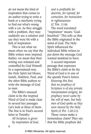 do not mean the kind of             and is profitable for
inspiration that comes to           doctrine, for reproof, for
an author trying to write a         correction, for instruction
book or a mechanic trying           in righteousness
to find out what’s wrong            (2 Tim. 3:16).
with a car. As they struggle        The word translated
with a problem, they may         “inspiration” means “God-
suddenly see a solution and      breathed.” This tells us that
say they were hit with a         the Bible originated in the
bolt of inspiration.             mind of God. The Holy
    This is not what we          Spirit influenced the
mean when we say that the        individual Bible writers to
Bible writers were inspired.     put down the message God
Rather, we mean that their       wanted mankind to have.
writing was initiated and           A second important
controlled by God Himself.       passage that expresses
In a supernatural way,           the Bible’s claim to be the
the Holy Spirit led Moses,       Word of God is in one of
Isaiah, Matthew, Paul, and       the apostle Peter’s letters:
the other Bible authors to          Knowing this first,
write the message of God            that no prophecy of
to man.                             Scripture is of any private
    The Bible’s unusual             interpretation [origin], for
claim to be the inspired            prophecy never came by
Word of God is made clear           the will of man, but holy
in several key passages.            men of God spoke as they
Let’s look at three of them.        were moved by the Holy
The first is in Paul’s second       Spirit (2 Pet. 1:20-21).
letter to Timothy:                  These verses make a
    All Scripture is given       tremendous claim! They say
    by inspiration of God,       that the Bible prophets did
8
             © RBC Ministries. All rights reserved.
 