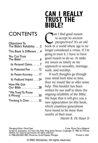 CAN I REALLY
                                       TRUST THE
                                       BIBLE?

                                       C
CONTENTS                                      an I find good reason
                                               to accept its ancient
Objections To                                  perspectives? It’s an old
The Bible’s Reliability . . . 2        book in a world where age is no
This Book Is Different . . 4           longer considered a virtue. If I’m
                                       going to trust it, I have to have
You Can Trust
The Bible! . . . . . . . . . . . . 6   good reason to do so. At stake
                                       are issues as timely as my
  Its Personal Claims . . . . . 7
                                       approach to sexuality, marriage,
  Its Protected Text . . . . . 12      work, and worship.
  Its Proven Accuracy . . . . 17          If such thoughts go through
  Its Profound Impact . . . 24         your mind from time to time,
                                       then we would like to offer some
How We Got
Our Bible . . . . . . . . . . . 28     help. This booklet has been
                                       written by our staff to show the
“We Tried To Prove
It Wrong” . . . . . . . . . . . 30     ongoing reliability of the Bible.
                                       We hope that it will give you a
Thinking It Over . . . . . . 32
                                       new appreciation for this book,
                                       which countless generations
                                       have found to be more than
                                       worthy of their trust.
                                                    Martin R. De Haan II

Managing Editor: David Sper                                 Cover Photo:Terry Bidgood
Scripture quotations are from the New King James Version. Copyright © 1982 by Thomas
Nelson, Inc. Used by permission.All rights reserved.
© 1986,200,2003 RBC Ministries, Grand Rapids, Michigan                 Printed in USA

                   © RBC Ministries. All rights reserved.
 
