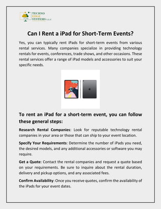 Can I Rent a iPad for Short-Term Events?
Yes, you can typically rent iPads for short-term events from various
rental services. Many companies specialize in providing technology
rentals for events, conferences, trade shows, and other occasions. These
rental services offer a range of iPad models and accessories to suit your
specific needs.
To rent an iPad for a short-term event, you can follow
these general steps:
Research Rental Companies: Look for reputable technology rental
companies in your area or those that can ship to your event location.
Specify Your Requirements: Determine the number of iPads you need,
the desired models, and any additional accessories or software you may
require.
Get a Quote: Contact the rental companies and request a quote based
on your requirements. Be sure to inquire about the rental duration,
delivery and pickup options, and any associated fees.
Confirm Availability: Once you receive quotes, confirm the availability of
the iPads for your event dates.
 