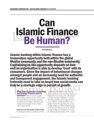 Islamic Banker ASIA 
Islamic Banker ASIA 
Islamic Banker ASIA 
Islamic Banker ASIA 
Islamic Banker ASIA Islamic Banker Islamic Banker ASIA 
Islamic Banker ASIA 
Islamic Banker ASIA 
Islamic Banker CHANGING PERSPECTIVE I CAN ISLAMIC FINANCE BE HUMAN? 
64 / Islamic Banker ASIA / ISSUE 09 2014 What does consumer marketing 
and Islamic Finance have in 
common? Well, for starters, the global 
Islamic finance industry can take a leaf (or rather 
the entire book!) out of consumer marketing 
and utilise that knowledge to develop business 
strategies that are people centric in order to 
achieve organic growth. 
Business is for the people, by the people 
It’s amazing how little we actually focus on the 
BY JOY ABDULLAH 
Can 
Islamic Finance 
Be Human? 
‘people’ aspect in business in spite of the fact 
that its people who make everything happen. An 
organisation exists because of its staff, partners, 
customers and other stakeholders i.e. people. 
The value proposition of any organisation and 
of any industry, is totally dependent on the 
people involved. Yet organisations do not put 
enough emphasis on understanding the people 
involved in their business eco-system. Business 
strategy development still appears to be using 
the classical approach having a ‘USP’—unique 
Islamic Banker ASIA 
Islamic Banker ASIA 
Islamic Banker ASIA 
Islamic Banker ASIA 
Islamic Banker ASIA ASIA 
Islamic Banker ASIA 
Islamic banking within Islamic finance has a 
tremendous opportunity both within the global 
Muslim community and the non-Muslim 
community. 
Capitalising on this opportunity depends on how 
well an organisation is able to develop ‘trust’ with its 
consumers. Given the impact of behavioural changes 
amongst people and an increasing need for authentic 
and transparent engagement, the Islamic banking 
fraternity need to take on board how social media can 
truly be a strategic edge in pursuit of growth. 
 
