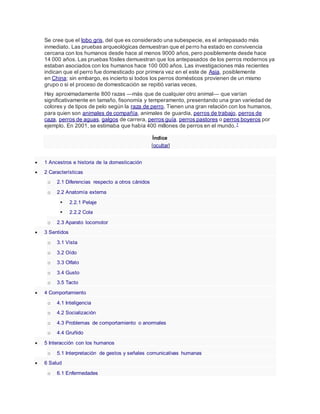 Se cree que el lobo gris, del que es considerado una subespecie, es el antepasado más
inmediato. Las pruebas arqueológicas demuestran que el perro ha estado en convivencia
cercana con los humanos desde hace al menos 9000 años, pero posiblemente desde hace
14 000 años. Las pruebas fósiles demuestran que los antepasados de los perros modernos ya
estaban asociados con los humanos hace 100 000 años. Las investigaciones más recientes
indican que el perro fue domesticado por primera vez en el este de Asia, posiblemente
en China; sin embargo, es incierto si todos los perros domésticos provienen de un mismo
grupo o si el proceso de domesticación se repitió varias veces.
Hay aproximadamente 800 razas —más que de cualquier otro animal— que varían
significativamente en tamaño, fisonomía y temperamento, presentando una gran variedad de
colores y de tipos de pelo según la raza de perro. Tienen una gran relación con los humanos,
para quien son animales de compañía, animales de guardia, perros de trabajo, perros de
caza, perros de aguas, galgos de carrera, perros guía, perros pastores o perros boyeros por
ejemplo. En 2001, se estimaba que había 400 millones de perros en el mundo.7
Índice
[ocultar]
 1 Ancestros e historia de la domesticación
 2 Características
o 2.1 Diferencias respecto a otros cánidos
o 2.2 Anatomía externa
 2.2.1 Pelaje
 2.2.2 Cola
o 2.3 Aparato locomotor
 3 Sentidos
o 3.1 Vista
o 3.2 Oído
o 3.3 Olfato
o 3.4 Gusto
o 3.5 Tacto
 4 Comportamiento
o 4.1 Inteligencia
o 4.2 Socialización
o 4.3 Problemas de comportamiento o anormales
o 4.4 Gruñido
 5 Interacción con los humanos
o 5.1 Interpretación de gestos y señales comunicativas humanas
 6 Salud
o 6.1 Enfermedades
 