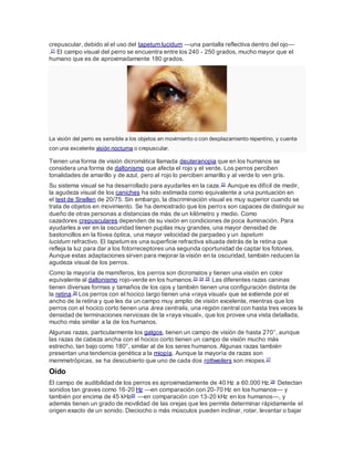 crepuscular, debido al el uso del tapetum lucidum —una pantalla reflectiva dentro del ojo—
.21 El campo visual del perro se encuentra entre los 240 - 250 grados, mucho mayor que el
humano que es de aproximadamente 180 grados.
La visión del perro es sensible a los objetos en movimiento o con desplazamiento repentino, y cuenta
con una excelente visión nocturna o crepuscular.
Tienen una forma de visión dicromática llamada deuteranopia que en los humanos se
considera una forma de daltonismo que afecta el rojo y el verde. Los perros perciben
tonalidades de amarillo y de azul, pero al rojo lo perciben amarillo y al verde lo ven gris.
Su sistema visual se ha desarrollado para ayudarles en la caza.22 Aunque es difícil de medir,
la agudeza visual de los caniches ha sido estimada como equivalente a una puntuación en
el test de Snellen de 20/75. Sin embargo, la discriminación visual es muy superior cuando se
trata de objetos en movimiento. Se ha demostrado que los perros son capaces de distinguir su
dueño de otras personas a distancias de más de un kilómetro y medio. Como
cazadores crepusculares dependen de su visión en condiciones de poca iluminación. Para
ayudarles a ver en la oscuridad tienen pupilas muy grandes, una mayor densidad de
bastoncillos en la fóvea óptica, una mayor velocidad de parpadeo y un tapetum
lucidum refractivo. El tapetum es una superficie refractiva situada detrás de la retina que
refleja la luz para dar a los fotorreceptores una segunda oportunidad de captar los fotones.
Aunque estas adaptaciones sirven para mejorar la visión en la oscuridad, también reducen la
agudeza visual de los perros.
Como la mayoría de mamíferos, los perros son dicromatos y tienen una visión en color
equivalente al daltonismo rojo-verde en los humanos.23 24 25 Las diferentes razas caninas
tienen diversas formas y tamaños de los ojos y también tienen una configuración distinta de
la retina.26 Los perros con el hocico largo tienen una «raya visual» que se extiende por el
ancho de la retina y que les da un campo muy amplio de visión excelente, mientras que los
perros con el hocico corto tienen una área centralis, una región central con hasta tres veces la
densidad de terminaciones nerviosas de la «raya visual», que los provee una vista detallada,
mucho más similar a la de los humanos.
Algunas razas, particularmente los galgos, tienen un campo de visión de hasta 270°, aunque
las razas de cabeza ancha con el hocico corto tienen un campo de visión mucho más
estrecho, tan bajo como 180°, similar al de los seres humanos. Algunas razas también
presentan una tendencia genética a la miopía. Aunque la mayoría de razas son
memmetrópicas, se ha descubierto que uno de cada dos rottweilers son miopes.27
Oído
El campo de audibilidad de los perros es aproximadamente de 40 Hz a 60.000 Hz.28 Detectan
sonidos tan graves como 16-20 Hz —en comparación con 20-70 Hz en los humanos— y
también por encima de 45 kHz29 —en comparación con 13-20 kHz en los humanos—, y
además tienen un grado de movilidad de las orejas que les permite determinar rápidamente el
origen exacto de un sonido. Dieciocho o más músculos pueden inclinar, rotar, levantar o bajar
 
