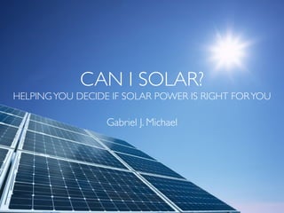 CAN I SOLAR?
HELPINGYOU DECIDE IF SOLAR POWER IS RIGHT FORYOU
Gabriel J. Michael
 