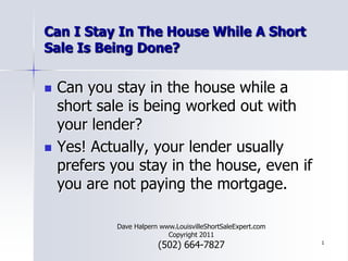 1 Can I Stay In The House While A Short Sale Is Being Done? Can you stay in the house while a short sale is being worked out with your lender? Yes! Actually, your lender usually prefers you stay in the house, even if you are not paying the mortgage. Dave Halpern www.LouisvilleShortSaleExpert.com        Copyright 2011 (502) 664-7827 