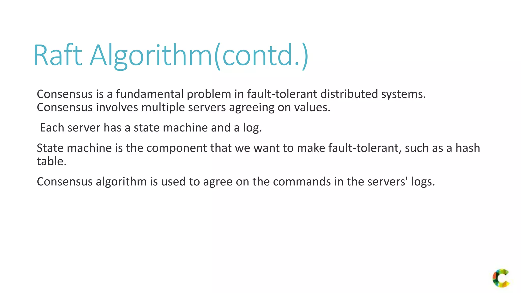 Raft Algorithm(contd.)
Consensus is a fundamental problem in fault-tolerant distributed systems.
Consensus involves multiple servers agreeing on values.
Each server has a state machine and a log.
State machine is the component that we want to make fault-tolerant, such as a hash
table.
Consensus algorithm is used to agree on the commands in the servers' logs.
 