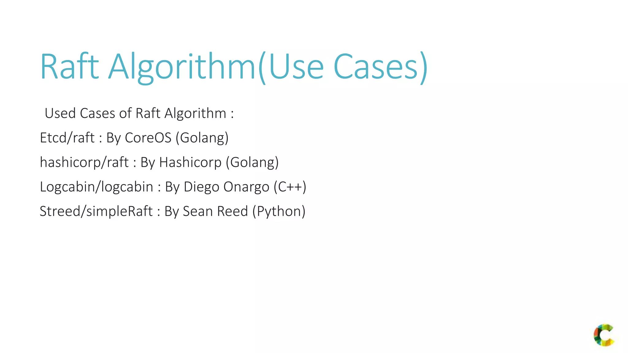 Raft Algorithm(Use Cases)
Used Cases of Raft Algorithm :
Etcd/raft : By CoreOS (Golang)
hashicorp/raft : By Hashicorp (Golang)
Logcabin/logcabin : By Diego Onargo (C++)
Streed/simpleRaft : By Sean Reed (Python)
 