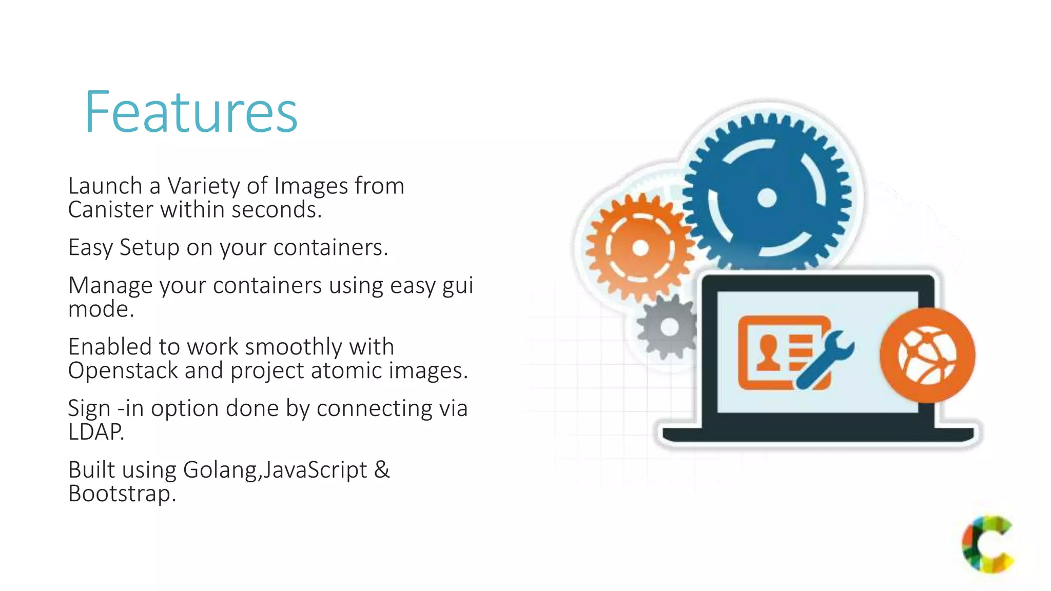 Features
Launch a Variety of Images from
Canister within seconds.
Easy Setup on your containers.
Manage your containers using easy gui
mode.
Enabled to work smoothly with
Openstack and project atomic images.
Sign -in option done by connecting via
LDAP.
Built using Golang,JavaScript &
Bootstrap.
 