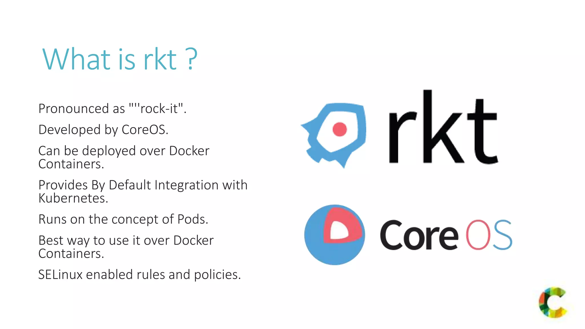 What is rkt ?
Pronounced as "''rock-it".
Developed by CoreOS.
Can be deployed over Docker
Containers.
Provides By Default Integration with
Kubernetes.
Runs on the concept of Pods.
Best way to use it over Docker
Containers.
SELinux enabled rules and policies.
 