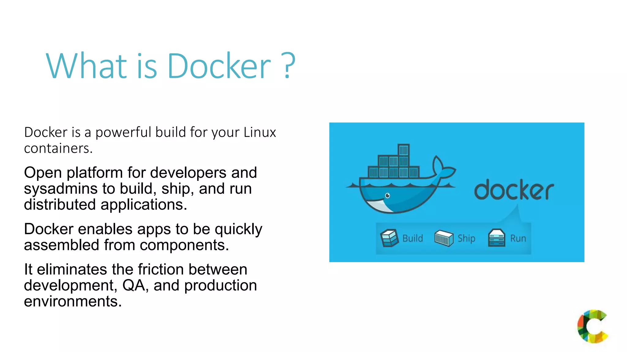 What is Docker ?
Docker is a powerful build for your Linux
containers.
Open platform for developers and
sysadmins to build, ship, and run
distributed applications.
Docker enables apps to be quickly
assembled from components.
It eliminates the friction between
development, QA, and production
environments.
 
