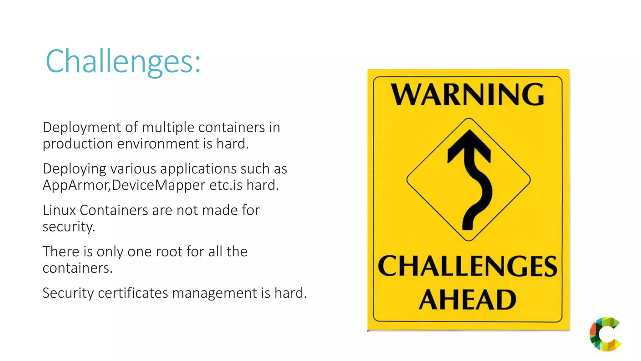Challenges:
Deployment of multiple containers in
production environment is hard.
Deploying various applications such as
AppArmor,DeviceMapper etc.is hard.
Linux Containers are not made for
security.
There is only one root for all the
containers.
Security certificates management is hard.
 