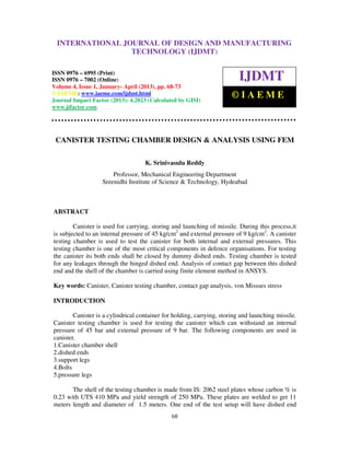 International Journal of Design and Manufacturing Technology (IJDMT), ISSN 0976 –
6995(Print), ISSN 0976 – 7002(Online) Volume 4, Issue 1, January- April (2013), © IAEME
68
CANISTER TESTING CHAMBER DESIGN & ANALYSIS USING FEM
K. Srinivasulu Reddy
Professor, Mechanical Engineering Department
Sreenidhi Institute of Science & Technology, Hydeabad
ABSTRACT
Canister is used for carrying, storing and launching of missile. During this process,it
is subjected to an internal pressure of 45 kg/cm2
and external pressure of 9 kg/cm2
. A canister
testing chamber is used to test the canister for both internal and external pressures. This
testing chamber is one of the most critical components in defence organisations. For testing
the canister its both ends shall be closed by dummy dished ends. Testing chamber is tested
for any leakages through the hinged dished end. Analysis of contact gap between this dished
end and the shell of the chamber is carried using finite element method in ANSYS.
Key words: Canister, Canister testing chamber, contact gap analysis, von Missses stress
INTRODUCTION
Canister is a cylindrical container for holding, carrying, storing and launching missile.
Canister testing chamber is used for testing the canister which can withstand an internal
pressure of 45 bar and external pressure of 9 bar. The following components are used in
canister.
1.Canister chamber shell
2.dished ends
3.support legs
4.Bolts
5.pressure legs
The shell of the testing chamber is made from IS: 2062 steel plates whose carbon % is
0.23 with UTS 410 MPa and yield strength of 250 MPa. These plates are welded to get 11
meters length and diameter of 1.5 meters. One end of the test setup will have dished end
INTERNATIONAL JOURNAL OF DESIGN AND MANUFACTURING
TECHNOLOGY (IJDMT)
ISSN 0976 – 6995 (Print)
ISSN 0976 – 7002 (Online)
Volume 4, Issue 1, January- April (2013), pp. 68-73
© IAEME: www.iaeme.com/ijdmt.html
Journal Impact Factor (2013): 4.2823 (Calculated by GISI)
www.jifactor.com
IJDMT
© I A E M E
 
