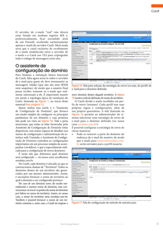 CanIt
11Technology Report
novo domínio dentro daquele território. A figura
15 mostraateladedefiniçãodonomedoterritório.
O CanIt divide e-mails recebidos em per-
fis de envio (streams). Cada perfil tem suas
próprias regras e configurações, além de
sua própria quarentena. A tela ilustrada na
figura 16 permite ao administrador do si-
stema selecionar uma estratégia de envio de
e-mail para o domínio definido (no nosso
caso, unodata.com.br):
É possível configurar a estratégia de envio de
várias maneiras:
•	 Pode-se remover a parte do domínio do
endereço de e-mail do usuário, de modo
que e-mails para usuario@unodata.com.
br serão enviados para o perfil usuario;
Figura 16: Tela para seleção da estratégia de envio (ou seja, do perfil) de
e-mail para o domínio definido.
Figura 17: Tela de configuração do método de autenticação.
O servidor de e-mails “real” não deverá
estar listado em nenhum registro MX e,
preferencialmente, ficar escondido atrás
de um firewall, recebendo exclusivamente
apenas e-mails do servidor CanIt. Ideal ainda
seria que o canal exclusivo de recebimento
de e-mails estabelecido entre o servidor de
e-mails e o CanIt use TLS para criptografar
todo o tráfego de mensagens entre eles.
O assistente de
configuração de domínio
Para finalizar a instalação básica funcional
do CanIt, falta agora avisá-lo sobre o servidor
de e-mail para quem ele deve retransmitir as
mensagens válidas (que não são nem SPAM
nem suspeitas), de modo que o usuário final
possa receber somente os e-mails que real-
mente interessam a ele. É importante manter
em mente a topologia típica de instalação do
CanIt, ilustrada na figura 1, no início deste
material (ver página 1).
Quem realiza essa tarefa é o “Assistente
de Configuração de Domínio”, que fornece
um modo simples de configurar os principais
parâmetros de um domínio e cuja primeira
tela pode ser vista na figura 14. Vale a pena
mencionar, que todas as telas fornecidas pelo
Assistente de Configuração de Domínio estão
disponíveis com maior riqueza de detalhes nos
menus de configuração e administração da in-
terface web. Contudo, o Assistente de Configu-
ração de Domínio centraliza as configurações
importantes em um processo simples de acom-
panhar (workflow), o que é especialmente indi-
cado para a configuração de novos domínios.
É nesta tela que definimos qual domínio
será configurado — no nosso caso, escolhemos
unodata.com.br.
No CanIt, cada domínio é alocado ao que se
convencionou chamar de “Território”. Todos os
domínios dentro de um território são geren-
ciados por um mesmo administrador. Assim,
é necessário fornecer o nome do território ao
qual o domínio a ser configurado pertence.
No caso de um domínio novo, ele recebe nor-
malmente o mesmo nome do domínio, mas con-
vencionou-setrocarospontosdonomedodomínio
por hifens no nome do território. Assim, no nosso
caso, o nome do território seria unodata-com-br.
Também é possível fornecer o nome de um ter-
ritório existente e, neste caso, o CanIt irá mapear o
 