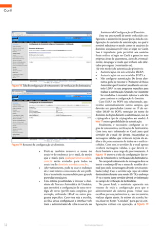 CanIt
12 Technology Report
•	 Pode-se também remover o nome do
usuário do endereço de e-mail, de modo
que e-mails para qualquerum@unodata.
com.br serão enviados para todos os
usuários do domínio unodata.com.br;
•	 Alternativamente, pode-se usar o endereço
de e-mail inteiro como nome de um perfil.
Este é o método recomendado para grande
parte das instalações;
•	 Uma última possibilidade é invocar o Assi-
stente de Procura Automática de Usuários,
que permitirá a configuração de uma estra-
tégia de envio (perfil) mais complexo, por
exemplo, utilizando LDAP ou outro pro-
grama específico. Caso essa seja a escolha,
ao final dessa configuração a interface web
trará o administrador de volta à essa tela do
Figura 18:Teladeconfiguraçãoderoteamentoedeverificaçãodedestinatário.
Figura 19: Resumo da configuração de domínio.
Assistente de Configuração de Domínio.
Uma vez que o perfil de envio tenha sido con-
figurado, o assistente irá passar para a tela de con-
figuração do método de autenticação, no qual é
possível selecionar o modo como os usuários do
domínio unodata.com.br irão se logar no CanIt.
Isso é importante, pois permitirá aos usuários
finais realizar o login no CanIt e gerenciar suas
próprias áreas de quarentena, além de, eventual-
mente, desapagar e-mails que tenham sido dele-
tados por engano (reenviando-os).
Há três modos de autenticação possíveis:
•	 Autenticação em um servidor IMAP;
•	 Autenticação em um servidor POP3; e
•	 Não configurar autenticação. De forma alter-
nativa, pode-se executar o “Assistente de Busca
Automática por Usuários”, escolhendo um mé-
todo LDAP ou um programa específico para
realizar a autenticação. Quando esse Assistente
for concluído, é necessário retornar a esta tela
paracontinuaraconfiguraçãododomínio.
Caso IMAP ou POP3 seja selecionado, apa-
recerão automaticamente outros campos, que
deverão ser preenchidos (nome ou IP do ser-
vidor IMAP ou POP3, remoção do nome do
domínio do login durante a autenticação, uso de
criptografia e tipo de criptografia a ser usado). A
tela 17mostrapossibilidadesdeautenticação.
Finalmente, é necessário configurar as re-
gras de roteamento e verificação de destinatário.
Com isso, será informado ao CanIt para qual
servidor de e-mail ele deverá encaminhar as
mensagens válidas que restaram depois da an-
álise e do processamento de todos os e-mails re-
cebidos. Com isso, o servidor de e-mail apenas
receberá mensagens válidas, o que deverá re-
duzir bastante a sua carga de processamento. A
figura 18 mostra a tela de configuração das re-
gras de roteamento e verificação de destinatário.
No campo de roteamento de mensagens deve-se
inserir o endereço IP ou o nome do servidor de e-
mail para onde as mensagens deverão ser encamin-
hadas (relay). Caso o servidor seja capaz de validar
destinatários durante uma sessão SMTP, o endereço
IP ou o nome desse servidor deverá ser informado
nocampodeverificaçãodedestinatário.
No passo final, o assistente apresenta um
resumo de toda a configuração para que o
administrador do sistema possa revisar suas
escolhas para os parâmetros e, caso necessário,
realizar algum ajuste. Se estiver de acordo, ba-
sta clicar no botão “Concluir” para que as con-
figurações entrem em operação. A figura 19
 