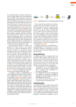 CanIt
3Technology Report
O desenvolvimento de software usando pro-
jetos de código aberto não é necessariamente
uma novidade. Várias empresas iniciam ou
utilizam projetos de Software Livre como base
para seus produtos comerciais, às vezes inte-
grando diversas soluções diferentes para criar
um produto coeso e coerente, rico em recur-
sos e que realmente mostra a que veio em um
determinado segmento. O CanIt [1] é um ex-
celente exemplo do nível de qualidade a que
esse modelo de desenvolvimento de software
pode levar. Desenvolvido pela Roaring Pen-
guin Software, empresa canadense fundada
em 1999 por David F. Skoll, o CanIt é uma
solução antispam que deriva da solução de
código aberto MIMEDefang, criada por Skoll
ainda em 2000, que havia sido contratado pelo
Royal College of Physicians and Surgeons of
Canada, instituição à época assolada por uma
enchente de viroses enviadas por e-mail.
Conceitualmente falando, o CanIt é um
gateway de e-mail, ou seja, é uma solução
que deve ser colocada diretamente entre a
conexão à Internet e o servidor de e-mails
propriamente dito. Posicionado dessa forma,
o sistema recebe todas as mensagens envia-
das aos usuários e encaminha apenas aque-
las que forem classificadas como seguras ao
servidor de e-mail desses usuários. O re-
stante fica armazenado no servidor CanIt e,
além do administrador do sistema, o próprio
usuário tem alçada para definir o que deverá
ser feito com as mensagens bloqueadas pelo
servidor que estavam destinadas a ele, além
de poder manter cópias de todas as mensa-
gens enviadas a ele armazenadas no servidor.
A figura 1 ilustra a topologia de rede utiliz-
ada em uma instalação padrão do CanIt.
O programa integra ao MIMEDefang de
modo simplesmente exemplar outras ferramen-
tas de código aberto, como o servidor de cor-
reio eletrônico Sendmail [2] (MTA), o banco
de dados PostgreSQL, o antivírus ClamAV e o
filtro de spam SpamAssassin, além de uma in-
terface gráfica web amigável, desenvolvida em
PHP, funcionando sobre o servidor web Apache.
Isso confere ao administrador do sistema e a
seus usuários o total controle sobre o destino de
suas mensagens, sejam elas solicitadas ou não,
chegando-se ao requinte de permitir até mesmo
“desapagar” e-mails inadvertidamente deletados
da caixa postal do usuário, através do uso da ex-
tensão CanIt-Archiver.
Por se tratar de uma solução em software,
o cliente é livre para instalar em quantos ser-
vidores desejar, e com isso é capaz de criar
um ambiente de altíssima disponibilidade
(cluster). Um cluster CanIt é formado por
um servidor de banco de dados que centra-
liza todas as regras e ações, e por scanners
que serão publicados como MX. Utilizando
o recurso de redundância (failover) do Post-
greSQL, o banco é replicado para um dos ou-
tros servidores em tempo real. Caso o banco
de dados pare, outro assume sua função au-
tomaticamente, e o fluxo de mensagens não é
interrompido (figura 2).
Dispensa comentários a flexibilidade e a
empregabilidade de ferramentas de moni-
toramento, backup e recuperação, já que há
um sem número de opções disponíveis para
sistemas Linux.
Arquitetura
A extensão para filtrar e-mails incluída com
Sendmail utiliza threads POSIX para per-
mitir que vários filtros possam funcionar ao
mesmo tempo. O sistema de filtros escrito
em Perl do CanIt usa um modelo de multi-
processamento, similar ao do servidor web
Apache, consistindo de três componentes:
•	 Um programa em C com múltiplos enca-
deamentos de execução (multithreaded)
que se comunica com o Sendmail e os
processos de filtragem;
•	 Ummultiplexador(escritoemC)quegerencia
um conjunto de processos de análise de
mensagens de correio eletrônico escritos em
Perl (chamados de “escravos”);
•	 Um sistema escrito em Perl que fornece
a infraestrutura de filtragem básica.
Instalação
A instalação do CanIt é simples. Quem quiser
testar o sistema no Brasil deve recorrer à Un-
odata [3], representante exclusiva da Roaring
Penguin Software no país, e solicitar acesso
à uma imagem ISO (preferencialmente), que
traz o sistema operacional (Debian) e todos os
programas necessários já integrados e pron-
Figura 1: Topologia típica de uma instalação padrão do CanIt.
 