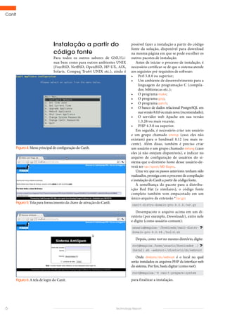 CanIt
6 Technology Report
possível fazer a instalação a partir do código
fonte da solução, disponível para download
na mesma página em que se pode escolher os
outros pacotes de instalação.
Antes de iniciar o processo de instalação, é
necessário certificar-se de que o sistema atende
aos seguintes pré-requisitos de software:
•	 Perl 5.8.0 ou superior;
•	 Um ambiente de desenvolvimento para a
linguagem de programação C (compila-
dor, bibliotecas etc.);
•	 O programa make;
•	 O programa gzip;
•	 O programa patch;
•	 O banco de dados relacional PostgreSQL em
suaversão8.0.0oumaisnova(recomendado);
•	 O servidor web Apache em sua versão
1.3.26 ou mais recente;
•	 PHP 4.3.0 ou superior.
Em seguida, é necessário criar um usuário
e um grupo chamado smmsp (caso eles não
existam) para o Sendmail 8.12 (ou mais re-
cente). Além disso, também é preciso criar
um usuário e um grupo chamado defang (caso
eles já não estejam disponíveis), e indicar no
arquivo de configuração de usuários do si-
stema que o diretório home desse usuário de-
verá ser var/spool/MD-Bayes.
Uma vez que os passos anteriores tenham sido
realizados, prossiga com o processo de compilação
e instalação do CanIt a partir do código fonte.
À semelhança do pacote para a distribu-
ição Red Hat (e similares), o código fonte
completo também vem empacotado em um
único arquivo de extensão *.tar.gz:
canit-distro-domain-pro-9.0.8.tar.gz
Desempacote o arquivo acima em um di-
retório (por exemplo, Downloads), entre nele
e digite (como usuário comum):
usuario@maquina:~/Downloads/canit-distro-
domain-pro-9.0.8$./build.sh
Depois, como root no mesmo diretório, digite:
root@maquina:/home/usuario/Downloads# ./
install.sh –webroot=/diretorio/do/webroot
Onde diretorio/do/webroot é o local no qual
serão instalados os arquivos PHP da interface web
do sistema. Por fim, basta digitar (como root):
root@maquina:~# canit-prepare-system
para finalizar a instalação.
Instalação a partir do
código fonte
Para todos os outros sabores de GNU/Li-
nux bem como para outros ambientes UNIX
(FreeBSD, NetBSD, OpenBSD, HP-UX, AIX,
Solaris, Compaq Tru64 UNIX etc.), ainda é
Figura 5: Tela para fornecimento da chave de ativação do CanIt.
Figura 6: A tela de login do Canit.
Figura 4: Menu principal de configuração do CanIt.
 