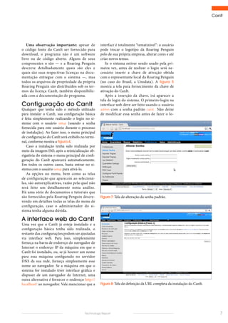 CanIt
7Technology Report
interface é totalmente “tematizável”: o usuário
pode trocar o logotipo da Roaring Penguin
pelo de sua própria empresa, alterar cores e até
criar novos temas.
Se o sistema estiver sendo usado pela pri-
meira vez, antes de realizar o login será ne-
cessário inserir a chave de ativação obtida
com o representante local da Roaring Penguin
(no caso do Brasil, a Unodata). A figura 5
mostra a tela para fornecimento da chave de
ativação do CanIt.
Após a inserção da chave, irá aparecer a
tela de login do sistema. O primeiro login na
interface web deve ser feito usando o usuário
admin com a senha padrão canit. Não deixe
de modificar essa senha antes de fazer o lo-
Uma observação importante: apesar de
o código fonte do CanIt ser fornecido para
download, o programa não é um software
livre ou de código aberto. Alguns de seus
componentes o são — e a Roaring Penguin
descreve detalhadamente quais são eles e
quais são suas respectivas licenças na docu-
mentação entregue com o sistema —, mas
todos os arquivos de propriedade da própria
Roaring Penguin são distribuídos sob os ter-
mos da licença CanIt, também disponibiliz-
ada com a documentação do programa.
Configuração do CanIt
Qualquer que tenha sido o método utilizado
para instalar o CanIt, sua configuração básica
é feita simplesmente realizando o login no si-
stema com o usuário setup (usando a senha
fornecida para este usuário durante o processo
de instalação). Ao fazer isso, o menu principal
de configuração do CanIt será exibido no termi-
nal, conforme mostra a figura 4.
Caso a instalação tenha sido realizada por
meio da imagem ISO, após a reinicialização ob-
rigatória do sistema o menu principal de confi-
guração do CanIt aparecerá automaticamente.
Em todos os outros casos, basta entrar no si-
stema com o usuário setup para ativá-lo.
As opções no menu, bem como as telas
de configuração que aparecem ao selecioná-
las, são autoexplicativas, razão pela qual não
será feito um detalhamento nesta análise.
Há uma série de documentos e tutoriais que
são fornecidos pela Roaring Penguin descre-
vendo em detalhes todas as telas do menu de
configuração, caso o administrador do si-
stema tenha alguma dúvida.
A interface web do CanIt
Uma vez que o CanIt já esteja instalado e a
configuração básica tenha sido realizada, o
restante das configurações podem ser ajustadas
via interface web. Para isso, simplesmente
forneça na barra de endereço do navegador de
Internet o endereço IP da máquina em que o
CanIt foi instalado, ou, se já houver um nome
para essa máquina configurado no servidor
DNS da sua rede, forneça simplesmente esse
nome ao navegador. Se a máquina em que o
sistema for instalado tiver interface gráfica e
dispuser de um navegador de Internet, uma
outra alternativa é fornecer o endereço http://
localhost/ ao navegador. Vale mencionar que a
Figura 7: Tela de alteração da senha padrão.
Figura 8: Tela de definição da URL completa da instalação do CanIt.
 