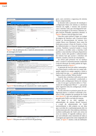 CanIt
8 Technology Report
Figura 9: Tela de definições dos e-mails do administrador e do remetente
de mensagens do CanIt.
Figura 10: Tela de definição do tratamento de e-mails suspeitos.
Figura 11: Tela para ativação do recurso de greylisting.
gout, caso contrário a segurança do sistema
ficará comprometida.
Se durante todo o processo de instalação e
configuração básica do sistema as interfaces
estavam em inglês, o mesmo não acontece
com a interface web, que está disponível tam-
bém em português (e em outros 5 idiomas: in-
glês, francês, holandês, espanhol e alemão). A
figura 6 ilustra a tela de login do Canit.
Uma dica: após realizar o login, no rodapé
da página da interface web é possível fazer
buscas na documentação do sistema (ver
campo Busca nos Manuais), bem como há
links para acessar o Guia do Usuário, o Guia
do Administrador e o Guia de Instalação do
sistema. Também é possível mudar o visual
do sistema e escolher entre a interface web
padrão e uma interface web para dispositivos
móveis, muito útil quando o administrador
do sistema tem que acessar a interface em
trânsito, usando a tela de um smartphone.
Ao entrar pela primeira vez na inteface
web, o usuário é automaticamente conduzido
à tela de alteração da senha padrão de login,
conforme mostra a figura 7.
A operação de troca de senha é autoexplica-
tiva: basta inserir a senha nova no campo ade-
quado, repeti-la no campo seguinte e entrar a
senha atual (ou seja, canit, quando do primeiro
login) e clicar no botão “Alterar Senha”.
A partir daí, a interface web entra em uma
espécie de “modo assistente”, conduzindo o
usuário pela configuração básica do sistema
— não é à toa que o primeiro deles é o “Assi-
stente de Configuração Básica” —, que passa
pelas seguintes telas de configuração, dividi-
das em passos.
Na tela referente ao primeiro passo da con-
figuração básica, o usuário é solicitado a for-
necer a URL completa da instalação do CanIt
(ver figura 8), que será utilizada nos e-mails
gerados pelo CanIt e em links de votação.
No passo (e na tela) seguinte, o
administrador do sistema deverá fornecer
o e-mail do administrador do CanIt
(provavelmente o dele próprio ou um alias
que o servidor de e-mail propriamente dito irá
redirecionar para ele). Esse endereço eletrônico
receberá notificações do CanIt com avisos de
erros no sistema. O segundo endereço será o
que será utilizado como remetente de todas as
mensagens que aparecerão como originadas do
CanIt. A figura 9 mostra a tela de definições
 