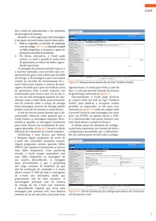 CanIt
9Technology Report
algumas horas. A verificação é feita a cada 40
dias, e a tela que permite ativação do recurso
de greylisting é mostrada na figura 11.
Opcionalmente, o CanIt pode fornecer
ao usuário final um link do tipo “Lembrar
Senha”, para ajudá-lo a recuperar senhas
perdidas ou esquecidas. A tela para isso,
ilustrada na figura 12, exibe um campo onde
é possível fornecer uma mensagem em texto
puro, em HTML, ou apenas inserir a URL.
Se o administrador não quiser fornecer esse
link, basta deixar o campo em branco.
O último passo do assistente de configu-
ração básica apresenta um resumo de toda a
configuração, permitindo que o administra-
dor do sistema possa revisar toda a configu-
Figura 12: Tela para fornecimento de um link “Lembrar Senha”.
dos e-mails do administrador e do remetente
de mensagens do sistema.
Quando o CanIt sugere que uma mensagem
é um spam, ele pode tomar uma de duas ações:
1.	 Pode-se responder ao servidor do remetente
com um código SMTP 4xx, a chamada tempfail
ou falha temporária, e armazena o spam em
potencialnoservidordoremetente;
2.	 De forma alternativa, o CanIt pode
aceitar o e-mail e guardá-lo numa área
de quarentena no banco de dados, aguar-
dando aprovação.
A vantagem do primeiro método é que se o
e-mail for rejeitado, o seu servidor não é re-
sponsável por gerar uma notificação de falha
de entrega. A desvantagem é que é necessário
confiar no servidor de retransmissão de e-
mail (relay) para realizar o reenvio da men-
sagem, de modo que é preciso verificar a área
de quarentena onde e-mails suspeitos são
armazenados pelo menos uma vez ao dia, e,
no caso de uma mensagem suspeita ser clas-
sificada como e-mail válido posteriormente,
não há controle sobre o tempo de entrega
dessa mensagem (atrasos de entrega padrão
podem variar de 30 minutos a várias horas).
A tela do terceiro passo permite que o ad-
ministrador selecione como gostaria que o
CanIt tratasse as mensagens suspeitas. Reco-
menda-se guardar as mensagens localmente
para evitar demora no recebimento de men-
sagens aprovadas. A figura 10 mostra a tela de
definição do tratamento de e-mails suspeitos.
Greylisting é uma técnica que detecta
e bloqueia alguns programas de envio de
e-mails não solicitados chamados ratware.
Alguns programas ratware ignoram falhas
SMTP e não repetem a transmissão se houver
uma falha temporária. Com greylisting
ativado, o CanIt sempre responderá com
uma falha temporária as mensagens de
um usuário desconhecido. A vantagem
desse procedimento é que o greylisting
não exige consumo de hardware (já que
não há verificação de conteúdo) e é muito
efetivo contra 15-30% de todo o contingente
de e-mails não solicitados, sendo que
praticamente não há falso positivos. A
desvantagem principal está na demora
da entrega de um e-mail cujo remetente
é desconhecido (alguém que envie uma
mensagem pela primeira vez). Essa demora
costuma ser de até meia-hora, mas pode levar
Figura 13: Tela de finalização da configuração básica do CanIt atra-
vés da interface web.
 