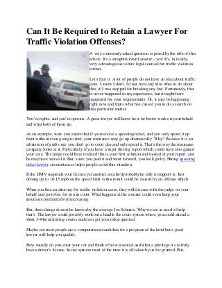 Can It Be Required to Retain a Lawyer For
Traffic Violation Offenses?
A very commonly-asked question is posed by the title of this
article. It's a straightforward answer - yes! It's, in reality,
very advantageous to hire legal counsel for traffic violation
crimes.
Let's face it. A lot of people do not have an idea about traffic
laws. I know I don't. I'd not have any idea what to do about
this, if I was stopped for breaking any law. Fortunately, that
is never happened in my experience, but it might have
happened for your requirements. Or, it may be happening
right now and that's what has caused you to do a search on
this particular matter.
You've rights, and you've options. A great lawyer will know how far better work on your behalf
and what both of them are.
As an example, were you aware that if you receive a speeding ticket, and you only spend it up
front without even going to trial, your insurance may go up dramatically. Why? Because it is an
admission of guilt once you don't go to court day and only spend it. That's the way the insurance
company looks at it. Particularly if you have a super driving report which could have also gained
your case. The judge could have realized this is your first solution and looked at your report, and
he may have waived it. But, since you paid it and went forward, you look guilty. Hiring speeding
ticket lawyer circumstances helps people avoid this situation.
If the DMV suspends your license yet another area he'd probably be able to support is. Just
driving up to 10-15 mph on the speed limit is this result could be caused by an offense which.
When you hire an attorney for traffic violation cases, they will discuss with the judge on your
behalf and go-to bat for you in court. What happens at the counter could even keep your
insurance premium from increasing.
But, these things doesn't be known by the average Joe Schmoe. Why we are in need of help
that's. The lawyer could possibly workout a handle the court system where you could attend a
short 3-4-hour driving course and even get your ticket ignored.
Maybe not most people are a computerized candidate for a program of the kind but a good
lawyer will help you qualify.
How usually do you enter your car and think of how essential and what a privilege it's to truly
have a driver's license. In my opinion most of the time it is all taken by us for granted. But,
 