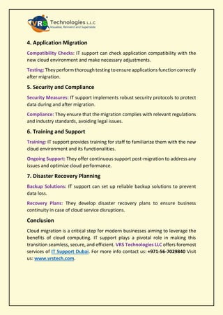 4. Application Migration
Compatibility Checks: IT support can check application compatibility with the
new cloud environment and make necessary adjustments.
Testing: They perform thorough testing to ensure applications function correctly
after migration.
5. Security and Compliance
Security Measures: IT support implements robust security protocols to protect
data during and after migration.
Compliance: They ensure that the migration complies with relevant regulations
and industry standards, avoiding legal issues.
6. Training and Support
Training: IT support provides training for staff to familiarize them with the new
cloud environment and its functionalities.
Ongoing Support: They offer continuous support post-migration to address any
issues and optimize cloud performance.
7. Disaster Recovery Planning
Backup Solutions: IT support can set up reliable backup solutions to prevent
data loss.
Recovery Plans: They develop disaster recovery plans to ensure business
continuity in case of cloud service disruptions.
Conclusion
Cloud migration is a critical step for modern businesses aiming to leverage the
benefits of cloud computing. IT support plays a pivotal role in making this
transition seamless, secure, and efficient. VRS Technologies LLC offers foremost
services of IT Support Dubai. For more info contact us: +971-56-7029840 Visit
us: www.vrstech.com.
 