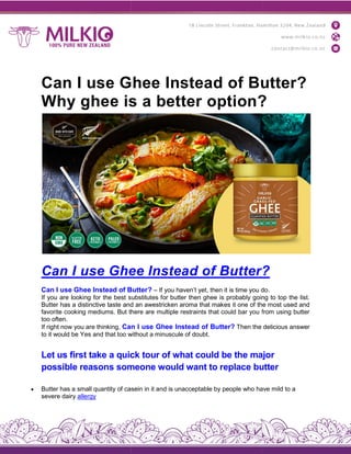 Can I use Ghee Instead of Butter?
Why ghee is a better option?
Can I use Ghee Instead of Butter
Can I use Ghee Instead of Butter
If you are looking for the best substitutes for butter then ghee is probably going to top the list.
Butter has a distinctive taste and an awestricken aroma that makes it one of the most used and
favorite cooking mediums. But there are multiple restraints that could bar you from using butter
too often.
If right now you are thinking, Can I use Ghee Instead of Bu
to it would be Yes and that too without a minuscule of doubt.
Let us first take a quick tour of what could be the major
possible reasons someone would want to replace butter
 Butter has a small quantity of casein in it a
severe dairy allergy
Can I use Ghee Instead of Butter?
Why ghee is a better option?
Can I use Ghee Instead of Butter?
Can I use Ghee Instead of Butter? – If you haven’t yet, then it is time you do
If you are looking for the best substitutes for butter then ghee is probably going to top the list.
has a distinctive taste and an awestricken aroma that makes it one of the most used and
favorite cooking mediums. But there are multiple restraints that could bar you from using butter
Can I use Ghee Instead of Butter? Then the delicious answer
to it would be Yes and that too without a minuscule of doubt.
Let us first take a quick tour of what could be the major
possible reasons someone would want to replace butter
Butter has a small quantity of casein in it and is unacceptable by people who have mild to a
Can I use Ghee Instead of Butter?
Why ghee is a better option?
?
If you haven’t yet, then it is time you do.
If you are looking for the best substitutes for butter then ghee is probably going to top the list.
has a distinctive taste and an awestricken aroma that makes it one of the most used and
favorite cooking mediums. But there are multiple restraints that could bar you from using butter
Then the delicious answer
Let us first take a quick tour of what could be the major
possible reasons someone would want to replace butter
nd is unacceptable by people who have mild to a
 