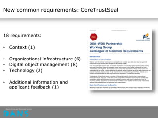 New common requirements: CoreTrustSeal
18 requirements:
• Context (1)
• Organizational infrastructure (6)
• Digital object management (8)
• Technology (2)
• Additional information and
applicant feedback (1)
 