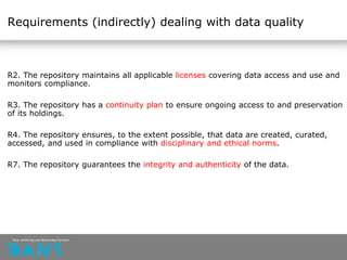 Requirements (indirectly) dealing with data quality
R2. The repository maintains all applicable licenses covering data access and use and
monitors compliance.
R3. The repository has a continuity plan to ensure ongoing access to and preservation
of its holdings.
R4. The repository ensures, to the extent possible, that data are created, curated,
accessed, and used in compliance with disciplinary and ethical norms.
R7. The repository guarantees the integrity and authenticity of the data.
 