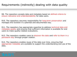 Requirements (indirectly) dealing with data quality
R8. The repository accepts data and metadata based on defined criteria to
ensure relevance and understandability for data users.
R10. The repository assumes responsibility for long-term preservation and
manages this function in a planned and documented way.
R11. The repository has appropriate expertise to address technical data and
metadata quality and ensures that sufficient information is available for end
users to make quality-related evaluations.
R13. The repository enables users to discover the data and refer to them in a
persistent way through proper citation.
R14. The repository enables reuse of the data over time, ensuring that
appropriate metadata are available to support the understanding and use of the
data.
 