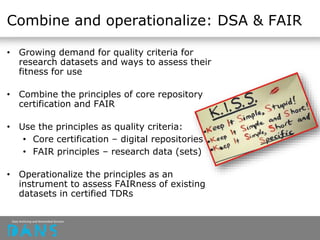 Combine and operationalize: DSA & FAIR
• Growing demand for quality criteria for
research datasets and ways to assess their
fitness for use
• Combine the principles of core repository
certification and FAIR
• Use the principles as quality criteria:
• Core certification – digital repositories
• FAIR principles – research data (sets)
• Operationalize the principles as an
instrument to assess FAIRness of existing
datasets in certified TDRs
 