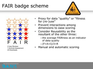 FAIR badge scheme
• Proxy for data “quality” or “fitness
for (re-)use”
• Prevent interactions among
dimensions to ease scoring
• Consider Reusability as the
resultant of the other three:
– the average FAIRness as an indicator
of data quality
– (F+A+I)/3=R
• Manual and automatic scoring
F A I R
2 User Reviews
1 Archivist Assessment
24 Downloads
 