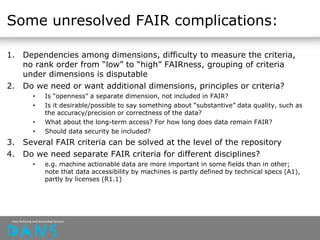 Some unresolved FAIR complications:
1. Dependencies among dimensions, difficulty to measure the criteria,
no rank order from “low” to “high” FAIRness, grouping of criteria
under dimensions is disputable
2. Do we need or want additional dimensions, principles or criteria?
• Is “openness” a separate dimension, not included in FAIR?
• Is it desirable/possible to say something about “substantive” data quality, such as
the accuracy/precision or correctness of the data?
• What about the long-term access? For how long does data remain FAIR?
• Should data security be included?
3. Several FAIR criteria can be solved at the level of the repository
4. Do we need separate FAIR criteria for different disciplines?
• e.g. machine actionable data are more important in some fields than in other;
note that data accessibility by machines is partly defined by technical specs (A1),
partly by licenses (R1.1)
 