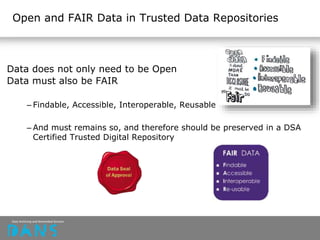 Open and FAIR Data in Trusted Data Repositories
Data does not only need to be Open
Data must also be FAIR
– Findable, Accessible, Interoperable, Reusable
– And must remains so, and therefore should be preserved in a DSA
Certified Trusted Digital Repository
 