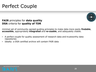 Perfect Couple
FAIR principles for data quality
DSA criteria for quality of TDR
minimal set of community agreed guiding principles to make data more easily findable,
accessible, appropriately integrated and re-usable, and adequately citable.
• A perfect couple for quality assessment of research data and trustworthy data
repositories
• Ideally: a DSA certified archive will contain FAIR data
28
 