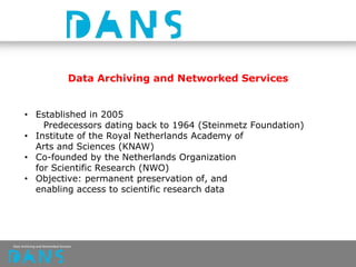 Data Archiving and Networked Services
• Established in 2005
Predecessors dating back to 1964 (Steinmetz Foundation)
• Institute of the Royal Netherlands Academy of
Arts and Sciences (KNAW)
• Co-founded by the Netherlands Organization
for Scientific Research (NWO)
• Objective: permanent preservation of, and
enabling access to scientific research data
 