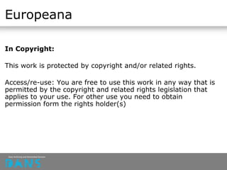 Europeana
In Copyright:
This work is protected by copyright and/or related rights.
Access/re-use: You are free to use this work in any way that is
permitted by the copyright and related rights legislation that
applies to your use. For other use you need to obtain
permission form the rights holder(s)
 