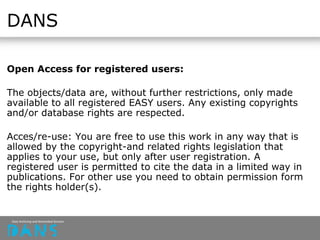 DANS
Open Access for registered users:
The objects/data are, without further restrictions, only made
available to all registered EASY users. Any existing copyrights
and/or database rights are respected.
Acces/re-use: You are free to use this work in any way that is
allowed by the copyright-and related rights legislation that
applies to your use, but only after user registration. A
registered user is permitted to cite the data in a limited way in
publications. For other use you need to obtain permission form
the rights holder(s).
 