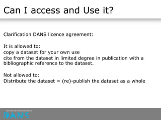 Can I access and Use it?
Clarification DANS licence agreement:
It is allowed to:
copy a dataset for your own use
cite from the dataset in limited degree in publication with a
bibliographic reference to the dataset.
Not allowed to:
Distribute the dataset = (re)-publish the dataset as a whole
 