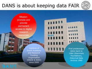 Institute of
Dutch Academy
and Research
Funding
Organisation
(KNAW & NWO)
since 2005
First predecessor
dates back to
1964 (Steinmetz
Foundation),
Historical Data
Archive 1989
Mission:
promote and
provide
permanent
access to digital
research
resources
DANS is about keeping data FAIR
 