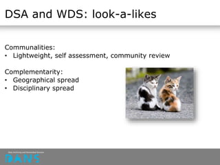 DSA and WDS: look-a-likes
Communalities:
• Lightweight, self assessment, community review
Complementarity:
• Geographical spread
• Disciplinary spread
 