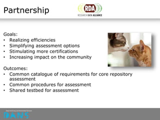 Partnership
Goals:
• Realizing efficiencies
• Simplifying assessment options
• Stimulating more certifications
• Increasing impact on the community
Outcomes:
• Common catalogue of requirements for core repository
assessment
• Common procedures for assessment
• Shared testbed for assessment
 