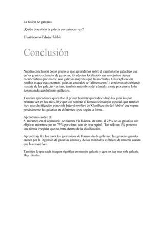 La fusión de galaxias

¿Quién descubrió la galaxia por primera vez?

El astrónomo Edwin Hubble




Conclusión
Nuestra conclusión como grupo es que aprendimos sobre el canibalismo galáctico que
en los grandes cúmulos de galaxias, los objetos localizados en sus centros tienen
características peculiares: son galaxias mayores que las normales, Una explicación
posible es que esas enormes galaxias centrales se "alimentaron" o crecieron absorbiendo
materia de las galaxias vecinas, también miembros del cúmulo; a este proceso se lo ha
denominado canibalismo galáctico.

También aprendimos quien fue el primer hombre quien descubrió las galaxias por
primera vez en los años 20 y que dio nombre al famoso telescopio espacial.que también
hizo una clasificación conocida bajo el nombre de 'Clasificación de Hubble' que separa
precisamente las galaxias en diferentes tipos según la forma.

Aprendimos sobre él:
Si miramos en el vecindario de nuestra Vía Láctea, en torno al 25% de las galaxias son
elípticas mientras que un 75% por ciento son de tipo espiral. Tan sólo un 1% presenta
una forma irregular que no entra dentro de la clasificación.

Aprendizaje En los modelos jerárquicos de formación de galaxias, las galaxias grandes
crecen por la ingestión de galaxias enanas y de los minihalos esféricos de materia oscura
que las envuelven.

También lo que cada imagen significa en nuestra galaxia y que no hay una sola galaxia
Hay cientas.
 